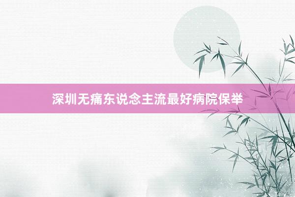 深圳无痛东说念主流最好病院保举