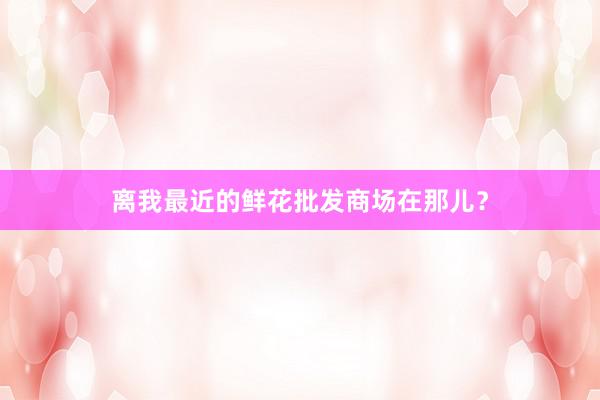 离我最近的鲜花批发商场在那儿？
