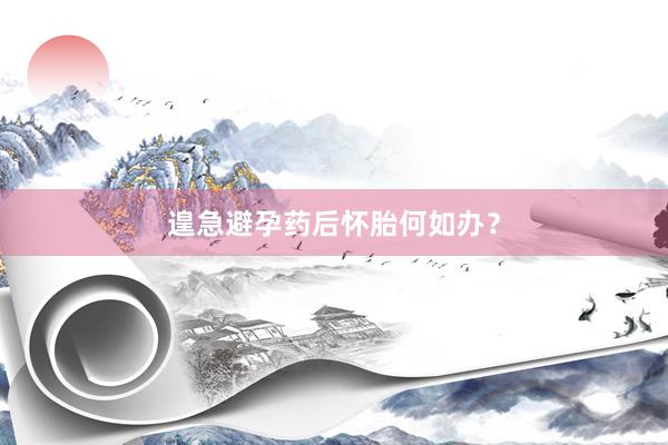 遑急避孕药后怀胎何如办？